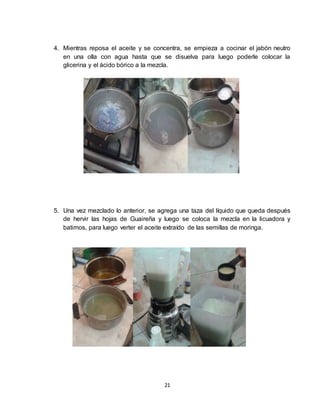 21
4. Mientras reposa el aceite y se concentra, se empieza a cocinar el jabón neutro
en una olla con agua hasta que se disuelva para luego poderle colocar la
glicerina y el ácido bórico a la mezcla.
5. Una vez mezclado lo anterior, se agrega una taza del líquido que queda después
de hervir las hojas de Guaireña y luego se coloca la mezcla en la licuadora y
batimos, para luego verter el aceite extraído de las semillas de moringa.
 