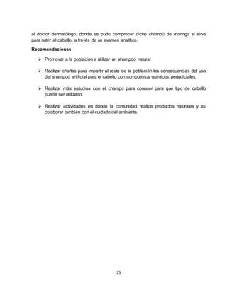 25
al doctor dermatólogo, donde se pudo comprobar dicho champú de moringa si sirve
para nutrir el cabello, a través de un examen analítico.
Recomendaciones
 Promover a la población a utilizar un shampoo natural
 Realizar charlas para impartir al resto de la población las consecuencias del uso
del shampoo artificial para el cabello con compuestos químicos perjudiciales.
 Realizar más estudios con el champú para conocer para que tipo de cabello
puede ser utilizado.
 Realizar actividades en donde la comunidad realice productos naturales y así
colaborar también con el cuidado del ambiente.
 