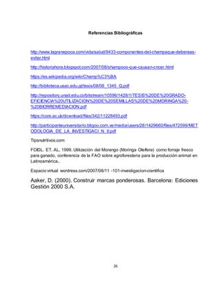 26
Referencias Bibliográficas
http://www.lagranepoca.com/vida/salud/9433-componentes-del-champaque-deberaas-
evitar.html
http://historiahora.blogspot.com/2007/08/shampoos-que-causan-cncer.html
https://es.wikipedia.org/wiki/Champ%C3%BA
http://biblioteca.usac.edu.gt/tesis/08/08_1345_Q.pdf
http://repository.unad.edu.co/bitstream/10596/1428/1/TESIS%20DE%20GRADO-
EFICIENCIA%20UTILIZACION%20DE%20SEMILLAS%20DE%20MORINGA%20-
%20BIORREMEDIACION.pdf
https://core.ac.uk/download/files/342/11228493.pdf
http://participanteuniversitario.bligoo.com.ve/media/users/28/1429660/files/472599/MET
ODOLOGIA_DE_LA_INVESTIGACI_N_II.pdf
Tipsnutritivos.com
FOIDL. ET. AL, 1999. Utilización del Morango (Moringa Oleífera) como forraje fresco
para ganado, conferencia de la FAO sobre agroforesteria para la producción animal en
Latinoamérica..
Espacio virtual wordress.com/2007/08/11 -101-investigacion-cientifica
Aaker, D. (2000). Construir marcas ponderosas. Barcelona: Ediciones
Gestión 2000 S.A.
 