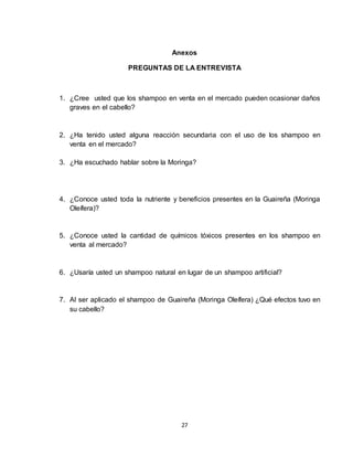 27
Anexos
PREGUNTAS DE LA ENTREVISTA
1. ¿Cree usted que los shampoo en venta en el mercado pueden ocasionar daños
graves en el cabello?
2. ¿Ha tenido usted alguna reacción secundaria con el uso de los shampoo en
venta en el mercado?
3. ¿Ha escuchado hablar sobre la Moringa?
4. ¿Conoce usted toda la nutriente y beneficios presentes en la Guaireña (Moringa
Oleífera)?
5. ¿Conoce usted la cantidad de químicos tóxicos presentes en los shampoo en
venta al mercado?
6. ¿Usaría usted un shampoo natural en lugar de un shampoo artificial?
7. Al ser aplicado el shampoo de Guaireña (Moringa Oleífera) ¿Qué efectos tuvo en
su cabello?
 