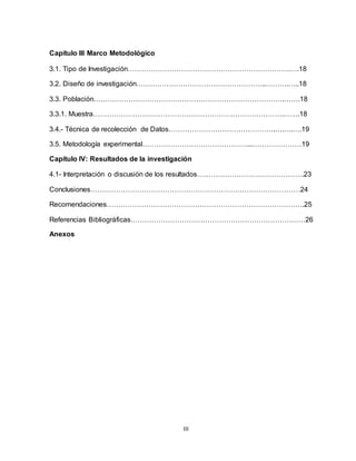 III
Capítulo III Marco Metodológico
3.1. Tipo de Investigación…………………………………………………………….….18
3.2. Diseño de investigación………………………………………………..……….…..18
3.3. Población……………………………………………………………………….…….18
3.3.1. Muestra……………………………………………………………………….…….18
3.4.- Técnica de recolección de Datos……………………………………….….….….19
3.5. Metodología experimental………………………………………...…………………19
Capítulo IV: Resultados de la investigación
4.1- Interpretación o discusión de los resultados……………………………………….23
Conclusiones………………………………………………………………………………24
Recomendaciones………………………………………………………………………….25
Referencias Bibliográficas…………………………………………………………………26
Anexos
 