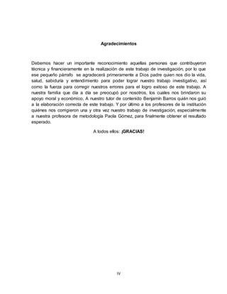 IV
Agradecimientos
Debemos hacer un importante reconocimiento aquellas personas que contribuyeron
técnica y financieramente en la realización de este trabajo de investigación, por lo que
ese pequeño párrafo se agradecerá primeramente a Dios padre quien nos dio la vida,
salud, sabiduría y entendimiento para poder lograr nuestro trabajo investigativo, así
como la fuerza para corregir nuestros errores para el logro exitoso de este trabajo. A
nuestra familia que día a día se preocupó por nosotros, los cuales nos brindaron su
apoyo moral y económico. A nuestro tutor de contenido Benjamín Barros quién nos guió
a la elaboración correcta de este trabajo. Y por último a los profesores de la institución
quiénes nos corrigieron una y otra vez nuestro trabajo de investigación, especialmente
a nuestra profesora de metodología Paola Gómez, para finalmente obtener el resultado
esperado.
A todos ellos: ¡GRACIAS!
 