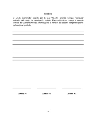 V
Veredicto
El jurado examinador elegido por la U.E “Maestro Orlando Enrique Rodríguez”
evaluador del trabajo de investigación titulado: “Elaboración de un champú a base de
semillas de Guaireña (Moringa Oleífera) para la nutrición del cabello” otorga la siguiente
calificación y veredicto:
Jurado #1 Jurado #2 Jurado # 3
 