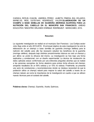 VI
CUENCA, ROYLIS; CHACIN, ANDREA; PÉREZ, LILIBETH; PINEDA, IDA; VELAZCO,
MARIELYS; RÍOS, ESTEFANY; RODRÍGUEZ, VALERY;ELABORACIÓN DE UN
CHAMPÚ A BASE SEMILLAS DE GUAIREÑA (MORINGA OLEIFERA) PARA LA
NUTRICIÓN DEL CABELLO EN EL MUNICIPIO SAN FRANCISCO. UNIDAD
EDUCATIVA “MAESTRO ORLANDO ENRIQUE RODRIGUEZ”. MARACAIBO. 2016.
Resumen
La siguiente investigación se realizó en el municipio San Francisco Los Cortijos sector
Jobo Bajo entre el año 2015-2016. El principal objetivo de esta investigación ha sido la
elaboración de un champú a base semillas de guaireña (moringa oleífera) para la
nutrición del cabello para ello fue necesario estudiar los beneficios de la guaireña
(moringa oleífera), después bajo distintos procedimientos básicos se creó un champú y
por último se probó la eficacia del mismo. La investigación se hizo bajo una forma
explicativa y correlacional, con un diseño experimental. La técnica de recolección de
datos aplicada estuvo conformada por una entrevista preguntas abiertas que se realizó
a las personas escogidas de forma aleatoria para probar dicha eficacia del champú,
arrojando resultados de un 90% exitosa y un 10% no exitosa. Finalmente, se presenta
una serie de conclusiones y recomendaciones donde se destaca necesidad de que la
población utilice un champú natural para mejorar la salud del cabello a través de un
champú natural, así como la importancia de la investigación en cuanto a que se utilicen
nuevas técnicas para el cuidado del cabello.
Palabras claves: Champú, Guaireña, Aceite, Químicos.
 