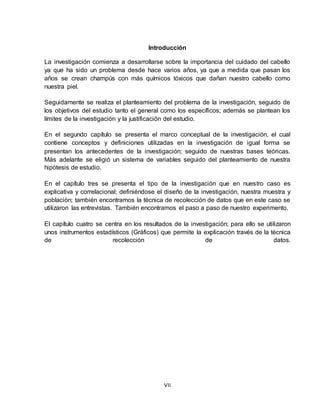 VII
Introducción
La investigación comienza a desarrollarse sobre la importancia del cuidado del cabello
ya que ha sido un problema desde hace varios años, ya que a medida que pasan los
años se crean champús con más químicos tóxicos que dañan nuestro cabello como
nuestra piel.
Seguidamente se realiza el planteamiento del problema de la investigación, seguido de
los objetivos del estudio tanto el general como los específicos; además se plantean los
límites de la investigación y la justificación del estudio.
En el segundo capítulo se presenta el marco conceptual de la investigación, el cual
contiene conceptos y definiciones utilizadas en la investigación de igual forma se
presentan los antecedentes de la investigación; seguido de nuestras bases teóricas.
Más adelante se eligió un sistema de variables seguido del planteamiento de nuestra
hipótesis de estudio.
En el capítulo tres se presenta el tipo de la investigación que en nuestro caso es
explicativa y correlacional; definiéndose el diseño de la investigación, nuestra muestra y
población; también encontramos la técnica de recolección de datos que en este caso se
utilizaron las entrevistas. También encontramos el paso a paso de nuestro experimento.
El capítulo cuatro se centra en los resultados de la investigación; para ello se utilizaron
unos instrumentos estadísticos (Gráficos) que permite la explicación través de la técnica
de recolección de datos.
 