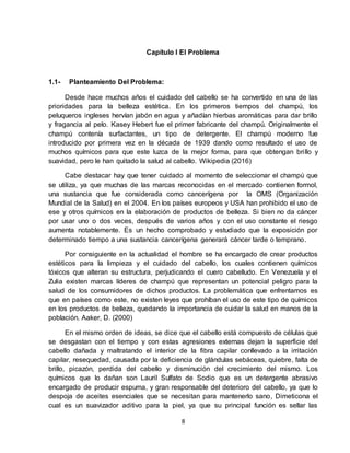 8
Capítulo I El Problema
1.1- Planteamiento Del Problema:
Desde hace muchos años el cuidado del cabello se ha convertido en una de las
prioridades para la belleza estética. En los primeros tiempos del champú, los
peluqueros ingleses hervían jabón en agua y añadían hierbas aromáticas para dar brillo
y fragancia al pelo. Kasey Hebert fue el primer fabricante del champú. Originalmente el
champú contenía surfactantes, un tipo de detergente. El champú moderno fue
introducido por primera vez en la década de 1939 dando como resultado el uso de
muchos químicos para que este luzca de la mejor forma, para que obtengan brillo y
suavidad, pero le han quitado la salud al cabello. Wikipedia (2016)
Cabe destacar hay que tener cuidado al momento de seleccionar el champú que
se utiliza, ya que muchas de las marcas reconocidas en el mercado contienen formol,
una sustancia que fue considerada como cancerígena por la OMS (Organización
Mundial de la Salud) en el 2004. En los países europeos y USA han prohibido el uso de
ese y otros químicos en la elaboración de productos de belleza. Si bien no da cáncer
por usar uno o dos veces, después de varios años y con el uso constante el riesgo
aumenta notablemente. Es un hecho comprobado y estudiado que la exposición por
determinado tiempo a una sustancia cancerígena generará cáncer tarde o temprano.
Por consiguiente en la actualidad el hombre se ha encargado de crear productos
estéticos para la limpieza y el cuidado del cabello, los cuales contienen químicos
tóxicos que alteran su estructura, perjudicando el cuero cabelludo. En Venezuela y el
Zulia existen marcas líderes de champú que representan un potencial peligro para la
salud de los consumidores de dichos productos. La problemática que enfrentamos es
que en países como este, no existen leyes que prohíban el uso de este tipo de químicos
en los productos de belleza, quedando la importancia de cuidar la salud en manos de la
población. Aaker, D. (2000)
En el mismo orden de ideas, se dice que el cabello está compuesto de células que
se desgastan con el tiempo y con estas agresiones externas dejan la superficie del
cabello dañada y maltratando el interior de la fibra capilar conllevado a la irritación
capilar, resequedad, causada por la deficiencia de glándulas sebáceas, quiebre, falta de
brillo, picazón, perdida del cabello y disminución del crecimiento del mismo. Los
químicos que lo dañan son Lauril Sulfato de Sodio que es un detergente abrasivo
encargado de producir espuma, y gran responsable del deterioro del cabello, ya que lo
despoja de aceites esenciales que se necesitan para mantenerlo sano, Dimeticona el
cual es un suavizador aditivo para la piel, ya que su principal función es sellar las
 