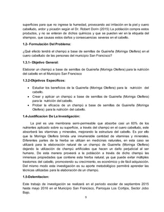 9
superficies para que no ingrese la humedad, provocando así irritación en la piel y cuero
cabelludo, ardor y picazón según el Dr. Robert Dorin (2015) La población compra estos
productos, y no se enteran de dichos químicos y que se pueden ver en la etiqueta del
shampoo, que causas estos daños y consecuencias severas en el cabello.
1.2- Formulación Del Problema:
¿Qué efecto tendrá el champú a base de semillas de Guaireña (Moringa Oleífera) en el
cuero cabelludo de las personas del municipio San Francisco?
1.3.1- Objetivo General:
Elaborar un champú a base de semillas de Guaireña (Moringa Oleífera) para la nutrición
del cabello en el Municipio San Francisco
1.3.2-Objetivos Específicos:
 Estudiar los beneficios de la Guaireña (Moringa Oleífera) para la nutrición del
cabello.
 Crear y aplicar un champú a base de semillas de Guaireña (Moringa Oleífera)
para la nutrición del cabello.
 Probar la eficacia de un champú a base de semillas de Guaireña (Moringa
Oleífera) para la nutrición del cabello.
1.4-Justificacion De La Investigación:
La piel es una membrana semi-permeable que absorbe casi un 60% de los
nutrientes aplicado sobre su superficie, a través del champú en el cuero cabelludo, este
absorberá las vitaminas y minerales, mejorando la estructura del cabello. Es por ello
que la Moringa Oleífera brinda una innumerable cantidad de vitaminas y minerales.
Diferentes partes de la hierba se utilizan en medicinas naturales, en esta caso se
utilizará para la elaboración natural de un champú de Guaireña (Moringa Oleífera)
dejando la utilización de champú artificiales que hacen un daño perjudicial al ser
humano. De esta manera proveerá a la población a través de dicho champú las
inmensas propiedades que contiene esta hierba natural, ya que puede evitar múltiples
trastornos del cabello, promoviendo su crecimiento, es económico y de fácil adquisición.
Del mismo modo esta investigación es su aporte metodológico permitirá aprender las
técnicas utilizadas para la elaboración de un champú.
1.5-Delemitacion:
Este trabajo de investigación se realizará en el periodo escolar de septiembre 2015
hasta mayo 2016 en el Municipio San Francisco, Parroquia Los Cortijos, Sector Jobo
Bajo.
 