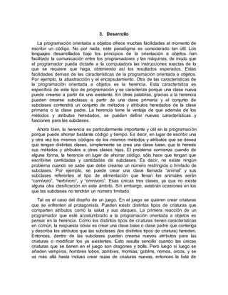 3. Desarrollo
La programación orientada a objetos ofrece muchas facilidades al momento de
escribir un código. No por nada, este paradigma es considerado tan útil. Los
lenguajes desarrollados bajo los principios de la orientación a objetos han
facilitado la comunicación entre los programadores y las máquinas, de modo que
el programador pueda dictarle a la computadora las instrucciones exactas de lo
que se requiere que haga, obteniendo así los resultados esperados. Estas
facilidades derivan de las características de la programación orientada a objetos.
Por ejemplo, la abastracción y el encapsulamiento. Otra de las características de
la programación orientada a objetos es la herencia. Esta característica es
específica de este tipo de programación y se caracteriza porque una clase nueva
puede crearse a partir de una existente. En otras palabras, gracias a la herencia
pueden crearse subclases a partir de una clase primaria y el conjunto de
subclases contendrá un conjunto de métodos y atributos heredados de la clase
primaria o la clase padre. La herencia tiene la ventaja de que además de los
métodos y atributos heredados, se pueden definir nuevas características y
funciones para las subclases.
Ahora bien, la herencia es particularmente importante y útil en la programación
porque puede ahorrar bastante código y tiempo. Es decir, en lugar de escribir una
y otra vez los mismos códigos de los mismos métodos y atributos que se desea
que tengan distintas clases, simplemente se crea una clase base, que le herede
sus métodos y atributos a otras clases hijas. El problema comienza cuando de
alguna forma, la herencia en lugar de ahorrar código, sólo hace que tengan que
escribirse cantidades y cantidades de subclases. Es decir, no existe ningún
problema cuando se sabe que debe crearse un número restringido o limitado de
subclases. Por ejemplo, se puede crear una clase llamada “animal” y sus
subclases referentes al tipo de alimentación que llevan los animales serán
“carnívoro”, “herbívoro”, y “omnívoro”. Esas únicas tres clases, ya que no existe
alguna otra clasificación en este ámbito. Sin embargo, existirán ocasiones en los
que las subclases no tendrán un número limitado.
Tal es el caso del diseño de un juego. En el juego se quieren crear criaturas
que se enfrenten al protagonista. Pueden existir distintos tipos de criaturas que
comparten atributos como la salud y sus ataques. La primera reacción de un
programador que esté acostumbrado a la programación orientada a objetos es
pensar en la herencia. Como los distintos tipos de criaturas tienen características
en común, la respuesta obvia es crear una clase base o clase padre que contenga
y describa los atributos que las subclases (los distintos tipos de criatura) hereden.
Entonces, dentro de las subclases pueden crearse nuevos atributos para las
criaturas o modificar los ya existentes. Esto resulta sencillo cuando las únicas
criaturas que se tienen en el juego son dragones y trolls. Pero luego si luego se
añaden vampiros, hombres lobos, zombies, momias, goblins, nomos, orcos, y se
va más allá hasta incluso crear razas de criaturas nuevas, entonces la lista de
 