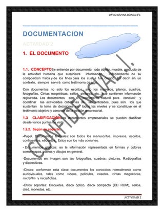 DAVID OSPINA BOADA 8°1


______________________________
DOCUMENTACION
ACTIVIDAD 2
1. EL DOCUMENTO


1.1. CONCEPTOSe entiende por documento todo objeto, mueble, producto de
la actividad humana que suministra        información,   independiente de su
composición física y de los fines para los cuales fue creado. Es decir sin un
contexto, siempre servirá como testimonio de algo.

Con documentos no sólo los escritos, sino los impresos, planos, cuadros,
fotografías. Cintas magnéticas, sellos, pinturas, etc., que contienen información
registrada. Los documentos son el instrumento natural para conducir y
coordinar las actividades cotidianas de las entidades, pues son los que
sustentan la toma de decisiones en todos los niveles y se constituye en el
testimonio objetivo y concreto de la gestión empresarial.

1.3   CLASIFICACIÓNLos documentos empresariales se pueden clasificar
desde varios puntos de vista:

1.2.2. Según su soporte.

-Papel. Documentos textuales: son todos los manuscritos, impresos, escritos,
contraseñas, etiquetas. Estos son los más comunes.

- Documentos gráficos: es la información representada en formas y colores
como mapas, planos y dibujos en general.

-Documentos en Imagen: son las fotografías, cuadros, pinturas. Radiografías
y diapositivas.

-Cintas: conforman esta clase documentos los conocidos normalmente como
audiovisuales, tales como videos, películas, casetes, cintas magnéticas,
microfilm y microfichas.

-Otros soportes: Disquetes, disco óptico, disco compacto (CD ROM), sellos,
clisé, monedas, etc.

                                                                     ACTIVIDAD 2
 
