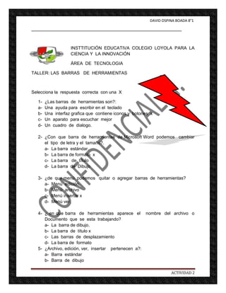 DAVID OSPINA BOADA 8°1

_____________________________________________________________



                    INSTTITUCIÓN EDUCATIVA COLEGIO LOYOLA PARA LA
                    CIENCIA Y LA INNOVACIÓN

                    ÁREA DE TECNOLOGIA

TALLER: LAS BARRAS DE HERRAMIENTAS



Selecciona la respuesta correcta con una X

   1-   ¿Las barras de herramientas son?:
   a-   Una ayuda para escribir en el teclado
   b-   Una interfaz grafica que contiene iconos y botones x
   c-   Un aparato para escuchar mejor
   d-   Un cuadro de dialogo.

   2- ¿Con que barra de herramientas de Microsoft Word podemos cambiar
      el tipo de letra y el tamaño?.
      a- La barra estándar.
      b- La barra de formato x
      c- La barra de título
      d- La barra de Dibujo

   3- ¿de que menú podemos quitar o agregar barras de herramientas?
      a- Menú edición.
      b- Menú archivo
      c- Menú insertar x
      d- Menú ver.

   4- ¿ en que barra de herramientas aparece el nombre del archivo o
      Documento que se esta trabajando?
      a- La barra de dibujo.
      b- La barra de título x
      c- Las barras de desplazamiento
      d- La barra de formato
   5- ¿Archivo, edición, ver, insertar pertenecen a?:
      a- Barra estándar
      b- Barra de dibujo

                                                                    ACTIVIDAD 2
 