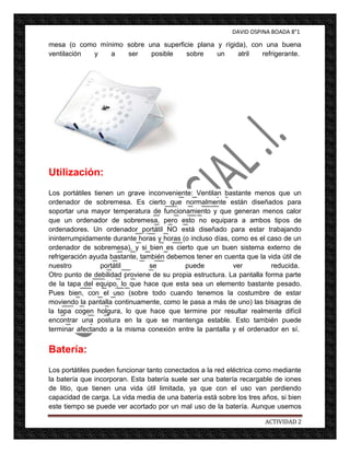DAVID OSPINA BOADA 8°1

mesa (o como mínimo sobre una superficie plana y rígida), con una buena
ventilación y   a   ser    posible    sobre    un     atril  refrigerante.




Utilización:
Los portátiles tienen un grave inconveniente: Ventilan bastante menos que un
ordenador de sobremesa. Es cierto que normalmente están diseñados para
soportar una mayor temperatura de funcionamiento y que generan menos calor
que un ordenador de sobremesa, pero esto no equipara a ambos tipos de
ordenadores. Un ordenador portátil NO está diseñado para estar trabajando
ininterrumpidamente durante horas y horas (o incluso días, como es el caso de un
ordenador de sobremesa), y si bien es cierto que un buen sistema externo de
refrigeración ayuda bastante, también debemos tener en cuenta que la vida útil de
nuestro           portátil       se        puede           ver          reducida.
Otro punto de debilidad proviene de su propia estructura. La pantalla forma parte
de la tapa del equipo, lo que hace que esta sea un elemento bastante pesado.
Pues bien, con el uso (sobre todo cuando tenemos la costumbre de estar
moviendo la pantalla continuamente, como le pasa a más de uno) las bisagras de
la tapa cogen holgura, lo que hace que termine por resultar realmente difícil
encontrar una postura en la que se mantenga estable. Esto también puede
terminar afectando a la misma conexión entre la pantalla y el ordenador en sí.


Batería:
Los portátiles pueden funcionar tanto conectados a la red eléctrica como mediante
la batería que incorporan. Esta batería suele ser una batería recargable de iones
de litio, que tienen una vida útil limitada, ya que con el uso van perdiendo
capacidad de carga. La vida media de una batería está sobre los tres años, si bien
este tiempo se puede ver acortado por un mal uso de la batería. Aunque usemos

                                                                      ACTIVIDAD 2
 