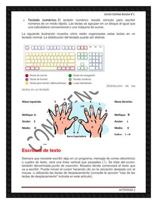 DAVID OSPINA BOADA 8°1

     Teclado numérico. El teclado numérico resulta cómodo para escribir
     números de un modo rápido. Las teclas se agrupan en un bloque al igual que
     una calculadora convencional o una máquina de sumar.

La siguiente ilustración muestra cómo están organizadas estas teclas en un
teclado normal. La distribución del teclado puede ser distinta.




                                                                     Distribución de las
teclas en un teclado


                                D
Mano Izquierda:        S                                K                  Mano Derecha:
                                     F-G                        L
                                                J-H
                  A                                                 Ñ
Meñique: A                                                                 Meñique: Ñ

Anular:   S                 I                                              Anular:   L

Medio:    D                                                 D              Medio:    K

Índice: F - G                                                              Índice: J – H
                                    Barra Espaciadora




Escritura de texto
Siempre que necesite escribir algo en un programa, mensaje de correo electrónico
o cuadro de texto, verá una línea vertical que parpadea ( ). Se trata del cursor,
también denominado punto de inserción. Muestra dónde comenzará el texto que
va a escribir. Puede mover el cursor haciendo clic en la ubicación deseada con el
mouse, o utilizando las teclas de desplazamiento (consulte la sección "Uso de las
teclas de desplazamiento" incluida en este artículo).



                                                                              ACTIVIDAD 2
 
