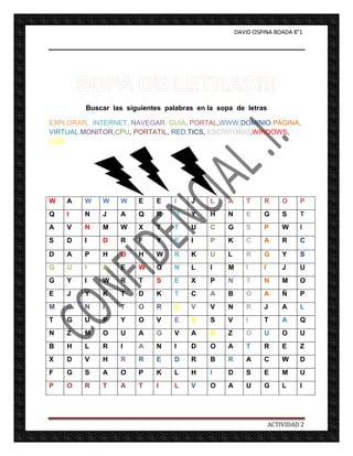 DAVID OSPINA BOADA 8°1




        Buscar las siguientes palabras en la sopa de letras

EXPLORAR, INTERNET, NAVEGAR, GUIA, PORTAL,WWW,DOMINIO,PÁGINA,
VIRTUAL,MONITOR,CPU, PORTATIL, RED,TICS, ESCRITORIO,WINDOWS,
USB




W   A   W    W   W    E    E    I    J     L    A      T     R       O    P
Q   I   N    J   A    Q    R    N    Y     H    N      E     G       S    T
A   V   N    M   W    X    T    T    U     C    G      S     P       W    I
S   D   I    D   R    F    Y    E    I     P    K      C     A       R    C

D   A   P    H   O    H    W    R    K     U    L      R     G       Y    S
G   U   I    A   E    W    G    N    L     I    M      I     I       J    U
G   Y   I    W   R    T    S    E    X     P    N      T     N       M    O
E   J   Y    K   T    D    K    T    C     A    B      O     A       Ñ    P
M   O   N    I   T    O    R    U    V     V    N      R     J       A    L
T   G   U    P   Y    O    V    E    S     S    V      I     T       A    Q
N   Z   M    O   U    A    G    V    A     B    Z      O     U       O    U
B   H   L    R   I    A    N    I    D     O    A      T     R       E    Z
X   D   V    H   R    R    E    D    R     B    R      A     C       W    D
F   G   S    A   O    P    K    L    H     I    D      S     E       M    U
P   O   R    T   A    T    I    L    V     O    A      U     G       L    I




                                                                 ACTIVIDAD 2
 