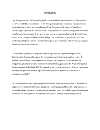 INTRODUCCIÓN
Hoy día la educación está afrontando grandes retos debido a los cambios que se están dando en
la nueva sociedad de conocimiento , es por ello, que se debe crear conciencia y compromiso de
los beneficios y alcances que tiene el desarrollo de Proyectos en Gerencia de Tecnología
Educativa para optimizar los recursos en TIC con que cuenta las instituciones y poder desarrollar
e implementar la tecnología, de ahí que se hace necesario capacitar al personal docente frente a
su aplicación y uso para el fortalecimiento del proceso – enseñanza – aprendizaje, así como el
cambio de actitud que conlleve a eliminar paradigmas que se tienen de estos recursos y así poder
incursionar en esta nueva cultura.
De este modo, la gerencia de proyectos en tecnología educativa permite la organización,
dirección, coordinación, elaboración del presupuesto, supervisión, evaluación y control de
recursos convirtiéndose en una poderosa herramienta para proyectar la institución en ser
competitiva, de calidad tal como manifiesta German Bernate, presidente del Projet Managemen
Institute, capítulo Colombia (PMI) “Es un modelo que permite aumentarla eficiencia en términos
de tiempo de ejecución, alcance, especificaciones de calidad, beneficios y costos con el
presupuesto aprobado”.
Por con consiguiente, este mapa conceptual muestra las implicaciones que tiene el desarrollo de
un proyecto en caminado a Gerencia Educativa Tecnológica para el bienestar y el progreso de la
comunidad, donde apunta en primera instancia a resolver unas necesidades y problemas de cada
institución con unos objetivos predefinidos involucrando a toda la comunidad educativa.
 