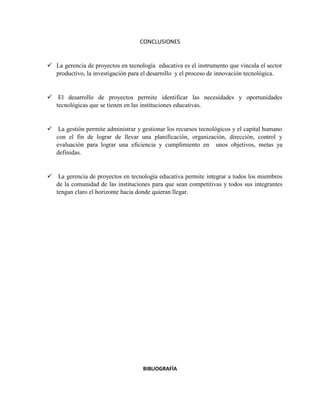 CONCLUSIONES
 La gerencia de proyectos en tecnología educativa es el instrumento que vincula el sector
productivo, la investigación para el desarrollo y el proceso de innovación tecnológica.
 El desarrollo de proyectos permite identificar las necesidades y oportunidades
tecnológicas que se tienen en las instituciones educativas.
 La gestión permite administrar y gestionar los recursos tecnológicos y el capital humano
con el fin de lograr de llevar una planificación, organización, dirección, control y
evaluación para lograr una eficiencia y cumplimiento en unos objetivos, metas ya
definidas.
 La gerencia de proyectos en tecnología educativa permite integrar a todos los miembros
de la comunidad de las instituciones para que sean competitivas y todos sus integrantes
tengan claro el horizonte hacia donde quieran llegar.
BIBLIOGRAFÍA
 