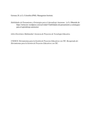 German, B. (s.f.). Colombia (PMI). Managemen Institute.
Habilidades de Pensamiento y Estrategias para el Aprendizaje Autonomo . (s.f.). Obtenido de
https://mrinconv.wordpress.com/actividad-5-habilidades-de-pensamiento-y-estrategias-
para-el-aprendizaje-autonomo/
Libro Electrónico Multimedial: Gerencia de Proyectos de Tecnología Educativa.
UNESCO. Herramientas para la Gestión de Proyectos Educativos con TIC. Recuperado de:
Herramientas para la Gestión de Proyectos Educativos con TIC.
 
