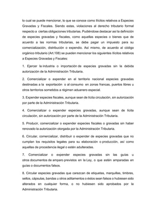 lo cual se puede mencionar, lo que se conoce como Ilícitos relativos a Especies
Gravadas y Fiscales. Siendo estas, violaciones al derecho tributario formal
respecto a ciertas obligaciones tributarias. Pudiéndose destacar así la definición
de especies gravadas y fiscales, como aquellas especies o bienes que de
acuerdo a las normas tributarias, se debe pagar un impuesto para su
comercialización, distribución o expendio. Así mismo, de acuerdo al código
orgánico tributario (Art.108) se pueden mencionar los siguientes Ilícitos relativos
a Especies Gravadas y Fiscales:
1. Ejercer la industria o importación de especies gravadas sin la debida
autorización de la Administración Tributaria.
2. Comercializar o expender en el territorio nacional especies gravadas
destinadas a la exportación o al consumo en zonas francas, puertos libres u
otros territorios sometidos a régimen aduanero especial.
3. Expender especies fiscales, aunque sean de lícita circulación, sin autorización
por parte de la Administración Tributaria.
4. Comercializar o expender especies gravadas, aunque sean de lícita
circulación, sin autorización por parte de la Administración Tributaria.
5. Producir, comercializar o expender especies fiscales o gravadas sin haber
renovado la autorización otorgada por la Administración Tributaria.
6. Circular, comercializar, distribuir o expender de especies gravadas que no
cumplan los requisitos legales para su elaboración o producción, así como
aquellas de procedencia ilegal o estén adulteradas.
7. Comercializar o expender especies gravadas sin las guías u
otros documentos de amparo previstos en la Ley, o que estén amparadas en
guías o documentos falsos.
8. Circular especies gravadas que carezcan de etiquetas, marquillas, timbres,
sellos, cápsulas, bandas u otros aditamentos o éstos sean falsos o hubiesen sido
alterados en cualquier forma, o no hubiesen sido aprobados por la
Administración Tributaria.
 