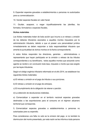 9. Expender especies gravadas a establecimientos o personas no autorizados
para su comercialización.
10. Vender especies fiscales sin valor facial.
11. Ocultar, acaparar, o negar injustificadamente las planillas, los
formatos, formularios o especies fiscales.
Ilìcitos materiales
Los Ilìcitos materiales tratan de toda acción que incurra a un retraso u omisión
de los deberes tributarios asociados a aquellos montos impuestos por la
administración tributaria, debido a que al poseer una personalidad jurídica
inmediatamente se deben responder a toda responsabilidad tributaria que
amerita la puntualidad de dichos montos en la fecha correspondiente.
A estos ilicitos responden los directores, gerentes , administradores o
representante que hayan participado en la omisión o retraso de los tributos
correspondientes a su beneficiario, todos aquellos montos que actuando como
agente se recibió o en conclusión toda tasa, impuesto o monto que sea exigido
por las leyes tributarias.
Según el código orgánico tributario reformado en el año 2014, se establecen los
siguientes ilicitos materiales:
a) El retraso u omisión en el pago de tributos o sus porciones.
b) El retraso u omisión en el pago de anticipos.
c) El incumplimiento de la obligación de retener o percibir.
d) La obtención de devoluciones indebidas.
e) Comercializar o expender en el territorio nacional especies gravadas
destinadas a las exportaciones para el consumo en el régimen aduanero
territorial que corresponda.
f) Comercializar especies gravadas a establecimientos o personas no
autorizadas para su expendio.
Para considerarse una falta no solo es la omision del pago, si no también la
disminucion del monto presentado, por esta razón se les informa a toda persona
 