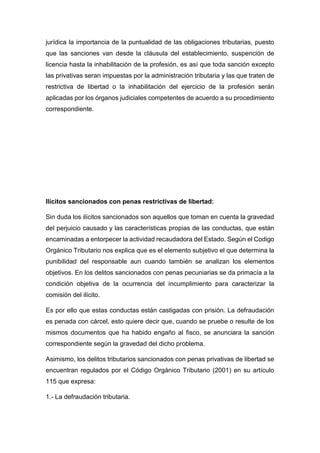 jurídica la importancia de la puntualidad de las obligaciones tributarias, puesto
que las sanciones van desde la cláusula del establecimiento, suspención de
licencia hasta la inhabilitación de la profesión, es asì que toda sanción excepto
las privativas seran impuestas por la administración tributaria y las que traten de
restrictiva de libertad o la inhabilitación del ejercicio de la profesión serán
aplicadas por los órganos judiciales competentes de acuerdo a su procedimiento
correspondiente.
Ilícitos sancionados con penas restrictivas de libertad:
Sin duda los ilícitos sancionados son aquellos que toman en cuenta la gravedad
del perjuicio causado y las características propias de las conductas, que están
encaminadas a entorpecer la actividad recaudadora del Estado. Según el Codigo
Orgánico Tributario nos explica que es el elemento subjetivo el que determina la
punibilidad del responsable aun cuando también se analizan los elementos
objetivos. En los delitos sancionados con penas pecuniarias se da primacía a la
condición objetiva de la ocurrencia del incumplimiento para caracterizar la
comisión del ilícito.
Es por ello que estas conductas están castigadas con prisión. La defraudación
es penada con cárcel, esto quiere decir que, cuando se pruebe o resulte de los
mismos documentos que ha habido engaño al fisco, se anunciara la sanción
correspondiente según la gravedad del dicho problema.
Asimismo, los delitos tributarios sancionados con penas privativas de libertad se
encuentran regulados por el Código Orgánico Tributario (2001) en su artículo
115 que expresa:
1.- La defraudación tributaria.
 