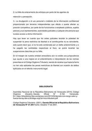 2- La falta de enteramiento de anticipos por parte de los agentes de
retención o percepción.
3.- La divulgación o el uso personal o indebido de la información confidencial
proporcionado por terceros independientes que afecte o pueda afectar su
posición competitiva, por parte de los funcionarios o empleado públicos, sujetos
pasivos y sus representantes, autoridades judiciales y cualquier otra persona que
tuviese acceso a dicha información.
Hay que tener en cuenta que los entes judiciales tendrán la potestad de
suspender la pena restrictiva de libertad si el contribuyente no es reincidente,
esto quiere decir que, si no ha sido condenado por un delito anteriormente y si
ha pagado las cantidades respectivas al fisco, se podrá levantar las
suspensiones descritas por su falta.
En el margen de nuestra entidad venezolana aún no existe una jurisprudencia
que ayude a una mejora en el entendimiento e interpretación de las normas
prescritas en el Código Orgánico Tributario, siendo de recalcar que hasta la fecha
no han sido aplicadas las penas restrictivas de libertad con ocasión de delitos
tipificados en el referido instrumento legal.
BIBLIOGRAFÍA
Asamblea Nacional de la República Bolivariana de Venezuela (2014), Código
Orgánico tributario. Gaceta Oficial N° 6.152. Venezuela.
En: https://dhqrdotme.files.wordpress.com/2013/02/decreto-con-rango-valor-y-
fuerza-de-ley-del-cc3b3digo-orgc3a1nico-tributario.pdf
Código Orgánico Tributario. (2001). Gaceta Oficial de la República Bolivariana
de Venezuela Nº 37.305 Fecha: Octubre 17 de 2001.
 