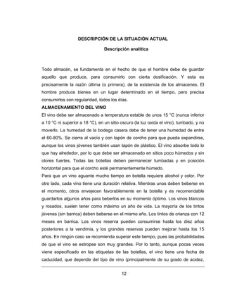 12
DESCRIPCIÓN DE LA SITUACIÓN ACTUAL
Descripción analítica
Todo almacén, se fundamenta en el hecho de que el hombre debe de guardar
aquello que produce, para consumirlo con cierta dosificación. Y esta es
precisamente la razón última (o primera), de la existencia de los almacenes. El
hombre produce bienes en un lugar determinado en el tiempo, pero precisa
consumirlos con regularidad, todos los días.
ALMACENAMIENTO DEL VINO
El vino debe ser almacenado a temperatura estable de unos 15 °C (nunca inferior
a 10 °C ni superior a 18 °C), en un sitio oscuro (la luz oxida el vino), tumbado, y no
moverlo. La humedad de la bodega casera debe de tener una humedad de entre
el 60-80%. Se cierra al vacío y con tapón de corcho para que pueda expandirse,
aunque los vinos jóvenes también usan tapón de plástico. El vino absorbe todo lo
que hay alrededor, por lo que debe ser almacenado en sitios poco húmedos y sin
olores fuertes. Todas las botellas deben permanecer tumbadas y en posición
horizontal para que el corcho esté permanentemente húmedo.
Para que un vino aguante mucho tiempo en botella requiere alcohol y color. Por
otro lado, cada vino tiene una duración relativa. Mientras unos deben beberse en
el momento, otros envejecen favorablemente en la botella y es recomendable
guardarlos algunos años para beberlos en su momento óptimo. Los vinos blancos
y rosados, suelen tener como máximo un año de vida. La mayoría de los tintos
jóvenes (sin barrica) deben beberse en el mismo año. Los tintos de crianza con 12
meses en barrica. Los vinos reserva pueden consumirse hasta los diez años
posteriores a la vendimia, y los grandes reservas pueden mejorar hasta los 15
años. En ningún caso se recomienda superar este tiempo, pues las probabilidades
de que el vino se estropee son muy grandes. Por lo tanto, aunque pocas veces
viene especificado en las etiquetas de las botellas, el vino tiene una fecha de
caducidad, que depende del tipo de vino (principalmente de su grado de acidez,
 