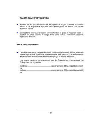 24
EXÁMEN CON ESPÍRITU CRÍTICO
♦ Algunos de los procedimientos de los operarios exigen posturas incomodas
debido a la ergonomía aplicada para desempeñar las tareas sin causar
molestias físicas.
♦ Es importante notar que la relación entre la fuerza y el grado de riesgo de lesión se
modifica por otros factores de riesgo, tales como postura, aceleración, velocidad,
repetición y duración.
Por lo tanto proponemos:
.
♦ Las personas que a menudo levantan cosas conjuntamente deben tener una
fuerza equiparable y practicar colectivamente ese ejercicio. Los movimientos
de alzado han de realizarse al mismo tiempo y a la misma velocidad.
Los pesos máximos recomendados por la Organización Internacional del
Trabajo son los siguientes:
hombres: ..............................................ocasionalmente 55 kg, repetidamente 35
kg.
mujeres: ...............................................ocasionalmente 30 kg, repetidamente 20
kg.
 