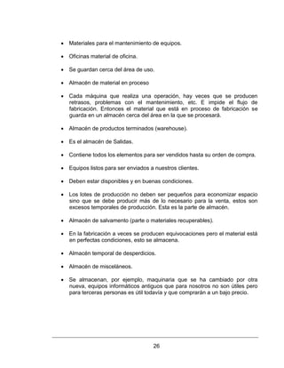 26
 Materiales para el mantenimiento de equipos.
 Oficinas material de oficina.
 Se guardan cerca del área de uso.
 Almacén de material en proceso
 Cada máquina que realiza una operación, hay veces que se producen
retrasos, problemas con el mantenimiento, etc. E impide el flujo de
fabricación. Entonces el material que está en proceso de fabricación se
guarda en un almacén cerca del área en la que se procesará.
 Almacén de productos terminados (warehouse).
 Es el almacén de Salidas.
 Contiene todos los elementos para ser vendidos hasta su orden de compra.
 Equipos listos para ser enviados a nuestros clientes.
 Deben estar disponibles y en buenas condiciones.
 Los lotes de producción no deben ser pequeños para economizar espacio
sino que se debe producir más de lo necesario para la venta, estos son
excesos temporales de producción. Esta es la parte de almacén.
 Almacén de salvamento (parte o materiales recuperables).
 En la fabricación a veces se producen equivocaciones pero el material está
en perfectas condiciones, esto se almacena.
 Almacén temporal de desperdicios.
 Almacén de misceláneos.
 Se almacenan, por ejemplo, maquinaria que se ha cambiado por otra
nueva, equipos informáticos antiguos que para nosotros no son útiles pero
para terceras personas es útil todavía y que comprarán a un bajo precio.
 