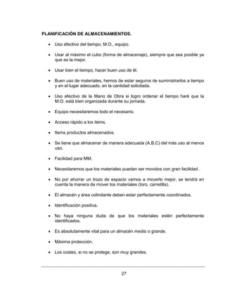 27
PLANIFICACIÓN DE ALMACENAMIENTOS.
 Uso efectivo del tiempo, M.O., equipo.
 Usar al máximo el cubo (forma de almacenaje), siempre que sea posible ya
que es la mejor.
 Usar bien el tiempo, hacer buen uso de él.
 Buen uso de materiales, hemos de estar seguros de suministrarlos a tiempo
y en el lugar adecuado, en la cantidad solicitada.
 Uso efectivo de la Mano de Obra si logro ordenar el tiempo haré que la
M.O. está bien organizada durante su jornada.
 Equipo necesitaremos todo el necesario.
 Acceso rápido a los items.
 Items productos almacenados.
 Se tiene que almacenar de manera adecuada (A,B,C) del más uso al menos
uso.
 Facilidad para MM.
 Necesitaremos que los materiales puedan ser movidos con gran facilidad .
 No por ahorrar un trozo de espacio vamos a moverlo mejor, se tendrá en
cuenta la manera de mover los materiales (toro, carretilla).
 El almacén y área colindante deben estar perfectamente coordinados.
 Identificación positiva.
 No haya ninguna duda de que los materiales estén perfectamente
identificados.
 Es absolutamente vital para un almacén medio o grande.
 Máxima protección.
 Los costes, si no se protege, son muy grandes.
 