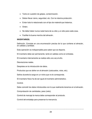 28
 Tanto en cuestión de golpes, contaminación.
 Deben llevar cierre, seguridad, etc. Con la máxima protección.
 Evitar todo lo relacionado con el tipo de material que tratamos.
 Orden.
 No debe haber nunca nada fuera de su sitio y un sitio para cada cosa.
 Facilitar la buena marcha del almacén.
INVENTARIOS.
Definición. Consiste en una enumeración precisa de lo que contiene el almacén,
en calidad y cantidad.
Esta operación es indispensable para saber que se dispone.
El inventario debe ser permanente, tanto en salidas como en entradas.
El inventario internamente se realiza sólo una vez al año.
Desviaciones reales.
Despistes en la introducción de datos.
Productos que se dañen en el almacén (caducados, rotos, etc).
Daños durante la carga en un nicho que no le corresponde.
El inventario físico ha de ser igual al inventario administrativo.
Control.
Debe coincidir los datos introducidos con lo que realmente tenemos en el almacén.
Comprobación de cantidades, peso (neto).
Control de marcaje la marca debe corresponder al producto.
Control del embalaje para preservar la mercancía.
 