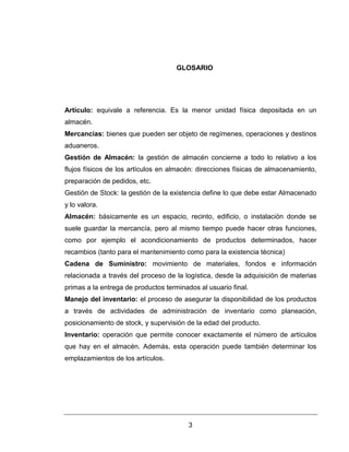 3
GLOSARIO
Artículo: equivale a referencia. Es la menor unidad física depositada en un
almacén.
Mercancías: bienes que pueden ser objeto de regímenes, operaciones y destinos
aduaneros.
Gestión de Almacén: la gestión de almacén concierne a todo lo relativo a los
flujos físicos de los artículos en almacén: direcciones físicas de almacenamiento,
preparación de pedidos, etc.
Gestión de Stock: la gestión de la existencia define lo que debe estar Almacenado
y lo valora.
Almacén: básicamente es un espacio, recinto, edificio, o instalación donde se
suele guardar la mercancía, pero al mismo tiempo puede hacer otras funciones,
como por ejemplo el acondicionamiento de productos determinados, hacer
recambios (tanto para el mantenimiento como para la existencia técnica)
Cadena de Suministro: movimiento de materiales, fondos e información
relacionada a través del proceso de la logística, desde la adquisición de materias
primas a la entrega de productos terminados al usuario final.
Manejo del inventario: el proceso de asegurar la disponibilidad de los productos
a través de actividades de administración de inventario como planeación,
posicionamiento de stock, y supervisión de la edad del producto.
Inventario: operación que permite conocer exactamente el número de artículos
que hay en el almacén. Además, esta operación puede también determinar los
emplazamientos de los artículos.
 