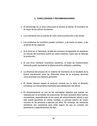 30
3. CONCLUSIONES Y RECOMENDACIONES
 El Almacenaje es un área crítica para el servicio al cliente. El inventario es
el mayor de los activos circulantes.
 Los inventarios son un puente de unión entre la producción y las ventas.
 Los problemas de inventario pueden contribuir, y de hecho lo hacen, a las
quiebras de los negocios.
 Si la firma es un fabricante, la falta de inventario (incapacidad de abastecer
un artículo del inventario) podría en casos extremos, hacer que se detenga
la producción.
 Si una firma mantiene inventarios excesivos, el costo de mantenimiento
adicional puede representar la diferencia entre utilidades y pérdidas.
 La eficiencia del proceso de un sistema de inventarios es el resultado de la
buena coordinación entre las diferentes áreas de la empresa, teniendo
como premisas sus objetivos generales.
 El cliente siempre espera el producto correcto por lo tanto el almacén
constituye una herramienta importante para satisfacción del cliente.
 El almacenamiento es una de las actividades logística que pueden ser
realizada por un proveedor de outsourcing. Se hace necesario tener buenos
proveedores, especialmente en los casos de subcontratación debido a que
esto puede garantizar en ciertas medidas un proceso externo de mayor
volumen en los procesos a ejecutar por ellos. Sin embargo, las revisiones
periódicas son necesarias para estar seguro de que se cumplan los
parámetros y especificaciones de rigor.
 