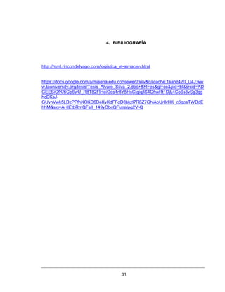 31
4. BIBILIOGRAFÍA
http://html.rincondelvago.com/logistica_el-almacen.html
https://docs.google.com/a/misena.edu.co/viewer?a=v&q=cache:1sahz420_U4J:ww
w.tauniversity.org/tesis/Tesis_Alvaro_Silva_2.doc+&hl=es&gl=co&pid=bl&srcid=AD
GEESiOfKf6Gp6wU_R8T82FlHeiOos4r8Y5HsCIgiqjIS4OhwRt1DjL4Co6s3vSg3qg
hcDKsJ-
GUynVwk5LDzPPfhKOKD6DeKyKdFFoD3bkzl7R8Z7GhiApUr8rHK_c6gpsTWDdE
hhM&sig=AHIEtbRmQFsiI_149yObcQFutraIpg2V-Q
 