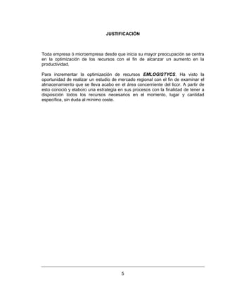 5
JUSTIFICACIÓN
Toda empresa ó microempresa desde que inicia su mayor preocupación se centra
en la optimización de los recursos con el fin de alcanzar un aumento en la
productividad.
Para incrementar la optimización de recursos EMLOGISTYCS. Ha visto la
oportunidad de realizar un estudio de mercado regional con el fin de examinar el
almacenamiento que se lleva acabo en el área concerniente del licor. A partir de
esto conoció y elaboro una estrategia en sus procesos con la finalidad de tener a
disposición todos los recursos necesarios en el momento, lugar y cantidad
específica, sin duda al mínimo coste.
 