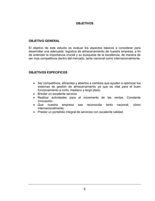 6
OBJETIVOS
OBJETIVO GENERAL
El objetivo de este estudio es evaluar los aspectos básicos a considerar para
desarrollar una adecuada logística de almacenamiento de nuestra empresa, a fin
de entender la importancia crucial y su búsqueda de la excelencia, de manera de
ser mas competitivos dentro del mercado, tanto nacional como internacionalmente.
OBJETIVOS ESPECIFICOS
 Ser competitivos, eficientes y abiertos a cambios que ayuden a optimizar los
sistemas de gestión de almacenamiento ya que es vital para el buen
funcionamiento a corto, mediano y largo plazo.
 Brindar un excelente servicio.
 Realizar actividades para el incremento de las ventas. Constante
innovación.
 Que nuestra empresa sea reconocida tanto nacional, cómo
internacionalmente.
 Prestar un portafolio integral de servicios con excelente calidad.
 