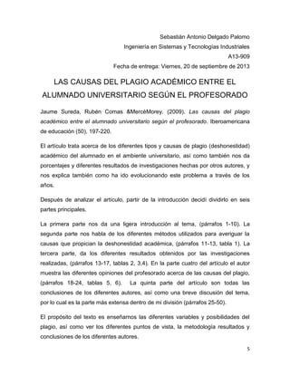 Sebastián Antonio Delgado Palomo
Ingeniería en Sistemas y Tecnologías Industriales
A13-909
Fecha de entrega: Viernes, 20 de septiembre de 2013

LAS CAUSAS DEL PLAGIO ACADÉMICO ENTRE EL
ALUMNADO UNIVERSITARIO SEGÚN EL PROFESORADO
Jaume Sureda, Rubén Comas &MercèMorey. (2009). Las causas del plagio
académico entre el alumnado universitario según el profesorado. Iberoamericana
de educación (50), 197-220.
El artículo trata acerca de los diferentes tipos y causas de plagio (deshonestidad)
académico del alumnado en el ambiente universitario, así como también nos da
porcentajes y diferentes resultados de investigaciones hechas por otros autores, y
nos explica también como ha ido evolucionando este problema a través de los
años.
Después de analizar el artículo, partir de la introducción decidí dividirlo en seis
partes principales.
La primera parte nos da una ligera introducción al tema, (párrafos 1-10). La
segunda parte nos habla de los diferentes métodos utilizados para averiguar la
causas que propician la deshonestidad académica, (párrafos 11-13, tabla 1). La
tercera parte, da los diferentes resultados obtenidos por las investigaciones
realizadas, (párrafos 13-17, tablas 2, 3,4). En la parte cuatro del artículo el autor
muestra las diferentes opiniones del profesorado acerca de las causas del plagio,
(párrafos 18-24, tablas 5, 6).

La quinta parte del artículo son todas las

conclusiones de los diferentes autores, así como una breve discusión del tema,
por lo cual es la parte más extensa dentro de mi división (párrafos 25-50).
El propósito del texto es enseñarnos las diferentes variables y posibilidades del
plagio, así como ver los diferentes puntos de vista, la metodología resultados y
conclusiones de los diferentes autores.
5

 