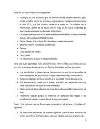 Para mí, las ideas más son las siguientes:
 El plagio es una situación que ha existido desde tiempos remotos, pero
jamás se había hecho tan grande el problema si no hasta aproximadamente
el año 2000, que fue cuando comenzó el auge las Tecnologías de la
Información, dando así la pauta para el inicio de la nueva modalidad de
deshonestidad académica llamada: Ciberplagio.
 La mayoría de las causas de este problema encontradas por los diferentes
autores son prácticamente las mismas.
 Según Dordoy, los motivos del ciberplagio, son los siguientes:
Obtener mejores resultados académicos.
Pereza.
Mala gestión del tiempo.
Comodidad.
No saber cómo realizar el trabajo solicitado.
Pero otro autor apellidado Park, encontró cinco motivos más, que en lo personal
son más graves que los expuestos por Dordoy, los cuales son los siguientes:
 Los estudiantes lo hacen porque sienten que es una forma aceptable de
verse inteligente, es decir copian porque han interiorizado falsos valores.
 Entienden el plagio como un desafío a la autoridad, retarla básicamente.
 Por desmotivación, creer que el trabajo solicitado es irrelevante o de muy
poca importancia. (mi caso en este momento).
 El convencimiento de algunos alumnos de que lo que están haciendo no es
malo.
 Finalmente, copian porque al momento de comparar los riesgos y los
beneficios de plagiar, optan más por la segunda opción.
Fueron dos métodos que en lo personal me gustaron, el primero consistía en lo
siguiente:
1. Se formularon encuestas de manera digital la cuales fueron enviadas vía
correo electrónico al profesorado, para que ellos lo aplicaran al alumnado.
6

 