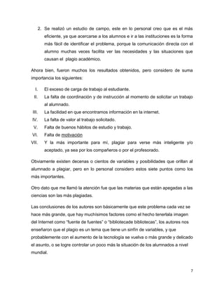 2. Se realizó un estudio de campo, este en lo personal creo que es el más
eficiente, ya que acercarse a los alumnos e ir a las instituciones es la forma
más fácil de identificar el problema, porque la comunicación directa con el
alumno muchas veces facilita ver las necesidades y las situaciones que
causan el plagio académico.
Ahora bien, fueron muchos los resultados obtenidos, pero considero de suma
importancia los siguientes:
I.

El exceso de carga de trabajo al estudiante.

II.

La falta de coordinación y de instrucción al momento de solicitar un trabajo
al alumnado.

III.

La facilidad en que encontramos información en la internet.

IV.

La falta de valor al trabajo solicitado.

V.

Falta de buenos hábitos de estudio y trabajo.

VI.

Falta de motivación

VII.

Y la más importante para mí, plagiar para verse más inteligente y/o
aceptado, ya sea por los compañeros o por el profesorado.

Obviamente existen decenas o cientos de variables y posibilidades que orillan al
alumnado a plagiar, pero en lo personal considero estos siete puntos como los
más importantes.
Otro dato que me llamó la atención fue que las materias que están apegadas a las
ciencias son las más plagiadas.
Las conclusiones de los autores son básicamente que este problema cada vez se
hace más grande, que hay muchísimos factores como el hecho tenerlala imagen
del Internet como “fuente de fuentes” o “bibliotecade bibliotecas”, los autores nos
enseñaron que el plagio es un tema que tiene un sinfín de variables, y que
probablemente con el aumento de la tecnología se vuelva o más grande y delicado
el asunto, o se logre controlar un poco más la situación de los alumnados a nivel
mundial.

7

 