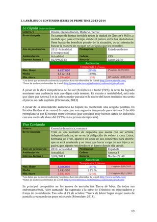 ! 19!
3.1.ANÁLISIS!DE!CONTENIDO!SERIES!DE!PRIME!TIME!2013c2014!!
!
La'Cúpula!Under'the'Dome!
Género/s! Drama,!Ciencia!ficción,!Misterio,!Terror!
Breve!sinopsis! Un!campo!de!fuerza!invisible!rodea!la!ciudad!de!Chester’s!Mill!y,!a!
medida!que!pasa!el!tiempo!cunde!el!pánico!entre!los!ciudadanos.!
Unos! buscarán! beneficio! propio! de! la! situación,! otros! intentarán!
buscar!la!manera!de!escapar!de!la!cúpula!que!les!envuelve.!!
Año!de!producción! 2012–Actualidad!!
(1!temporada)!
Producción! Estadounidense!
Ambientación! Actualidad! Cadena! CBS!
Estreno!Antena!3! 02/09/2013! Horario! Lunes!22:30!
! Audiencias!
Temporada!1!/Lunes!
Max.!Share! 4.657.000! 28’4%! 2ºcapítulo!02/09/2013!
Media! 3.312.154! 18’9%! !
Min.!share! 2.594.000! 13%! 12º!capítulo!14/10/2013!
*Los!datos!que!no!son!de!audiencia!y!capítulos!han!sido!obtenidos!de!la!web!http://www.vertele.com/!
*Datos!de!audiencia!obtenidos!de!la!web!http://www.telecinco.es/telemania/audiencias/detail.html!
!
A!pesar!de!la!dura!competencia!de!La'voz!(Telecinco)!e!Isabel!(TVE),!la!serie!ha!logrado!
mantener!una!audiencia!más!que!digna!cada!semana.!En!cuanto!a!rentabilidad,!está!más!
que!claro!que!Antena!3!es!la!cadena!mejor!parada!en!la!noche!del!lunes!teniendo!en!cuenta!
el!precio!de!cada!capítulo.!(Fórmulatv,!2013)!!
!
A! pesar! de! la! descendente! audiencia! La'Cúpula! ha! mantenido! una! acogida! positiva.! En!
Estados!Unidos!si!se!renovó!la!serie!por!una!segunda!temporada!pero!Antena!3!decidió!
reemplazarla!por!El!tiempo!entre!costuras!(que!consigue!muy!buenos!datos!de!audiencia!
con!una!media!de!share!del!25’5%!en!su!primera!temporada).!!
!
Vive'Cantando'
Género! Comedia!dramática,!romance!
Breve!sinopsis! Trini! es! una! cantante! de! orquesta,! que! sueña! con! ser! artista,!
independizada! ya,! se! ve! en! la! obligación! de! volver! a! casa.! Luisa,!
hermana!de!Trini,!aparece!en!unos!de!sus!conciertos!para!decirle!
que!se!está!muriendo!y!se!tiene!que!hacer!cargo!de!sus!hijos!y!su!
padre,!que!siguen!residiendo!en!el!barrio!donde!ella!creció.!
Años!de!producción! 2013T!actualidad! Producción! Española!
Ambientación! Actualidad! Cadena! Antena!3!
Estreno!Antena!3! 3/09/2013! Horario! Martes!22:40!
! Audiencias!
Temporada!1!/Martes!
Max.!Share! 3.086.000! 18’7%! 1º!capítulo!3/09/2013!
Media! 2.633.500! 15’3!%! !
Min.!share! 2.181.000! 12’4%! 11º!capítulo!12/11/2013!
*Los!datos!que!no!son!de!audiencia!y!capítulos!han!sido!obtenidos!de!la!web!http://www.vertele.com/!
*Datos!de!audiencia!obtenidos!de!la!web!http://www.telecinco.es/telemania/audiencias/detail.html!
!
Su! principal! competidor! en! los! meses! de! emisión! fue! Tierra' de' lobos.! En! todos! sus!
enfrentamientos,!'Vive!cantando'!ha!superado!a!la!serie!de!Telecinco!en!espectadores!y!
franja!de!coincidencia.!Tan!solo!el!29!de!octubre!'Tierra!de!lobos'!logró!mayor!cuota!de!
pantalla!arrancando!un!poco!más!tarde!(Fórmulatv,!2014).!
!
 