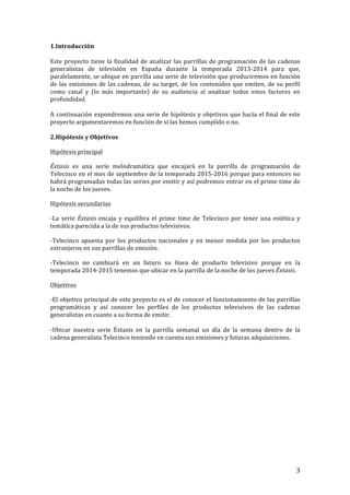 ! 3!
1.Introducción!
!
Este!proyecto!tiene!la!finalidad!de!analizar!las!parrillas!de!programación!de!las!cadenas!
generalistas! de! televisión! en! España! durante! la! temporada! 2013T2014! para! que,!
paralelamente,!se!ubique!en!parrilla!una!serie!de!televisión!que!produciremos!en!función!
de!las!emisiones!de!las!cadenas,!de!su!target,!de!los!contenidos!que!emiten,!de!su!perfil!
como! canal! y! (lo! más! importante)! de! su! audiencia! al! analizar! todos! estos! factores! en!
profundidad.!!
!
A!continuación!expondremos!una!serie!de!hipótesis!y!objetivos!que!hacia!el!final!de!este!
proyecto!argumentaremos!en!función!de!si!las!hemos!cumplido!o!no.!!
!
2.Hipótesis!y!Objetivos!
Hipótesis!principal!
Éxtasis! es! una! serie! melodramática! que! encajará! en! la! parrilla! de! programación! de!
Telecinco!en!el!mes!de!septiembre!de!la!temporada!2015T2016!porque!para!entonces!no!
habrá!programadas!todas!las!series!por!emitir!y!así!podremos!entrar!en!el!prime!time!de!
la!noche!de!los!jueves.!!
Hipótesis!secundarias!
TLa! serie! Éxtasis'encaja! y! equilibra! el! prime! time! de! Telecinco! por! tener! una! estética! y!
temática!parecida!a!la!de!sus!productos!televisivos.!!
TTelecinco! apuesta! por! los! productos! nacionales! y! en! menor! medida! por! los! productos!
extranjeros!en!sus!parrillas!de!emisión.!!!
TTelecinco! no! cambiará! en! un! futuro! su! línea! de! producto! televisivo! porque! en! la!
temporada!2014T2015!tenemos!que!ubicar!en!la!parrilla!de!la!noche!de!los!jueves!Éxtasis.!
Objetivos!
TEl!objetivo!principal!de!este!proyecto!es!el!de!conocer!el!funcionamiento!de!las!parrillas!
programáticas! y! así! conocer! los! perfiles! de! los! productos! televisivos! de! las! cadenas!
generalistas!en!cuanto!a!su!forma!de!emitir.!!
!
TUbicar! nuestra! serie! Éxtasis! en! la! parrilla! semanal! un! día! de! la! semana! dentro! de! la!
cadena!generalista!Telecinco!teniendo!en!cuenta!sus!emisiones!y!futuras!adquisiciones.!
!
!
!
!
!
!
!
!
!
!
 