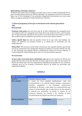 ! 33!
Motociclismo!y!Fórmula!1!Antena!3!
El!deporte!que!emite!antena!consigue!ser!prime!time!2!veces!en!toda!la!temporada.!Por!su!
parte,!el!motociclismo!alcanza!un!32’8%!el!domingo!1!de!septiembre!de!2013!y!la!Fórmula!1!
llega!a!un!21’1%!el!domingo!17!de!noviembre!compitiendo!directamente!con!series!como!
Aida!y!con!algunos!partidos!de!futbol!emitidos!por!Telecinco.!!
!
!
3.3.Nuevos!programas/series!que!se!estrenarán!en!las!cadenas!generalistas!
TVE!
Renovaciones:
Cuéntame!cómo!pasó:!esta!serie!lleva!más!de!10!años!emitiéndose!ha!conseguido!tener!
una!audiencia!fiel!y!ha!conseguido!tener!hasta!ahora!una!media!de!22%!y!esto!ha!hecho!
que!se!siga!renovando.!Además!de!esto,!la!serie!es!una!de!las!joyas!de!la!cadena!y!sobre!la!
que!recuperan!parte!de!audiencia!que!pierde!con!otras!series!menos!exitosas.!!
Isabel! y!Águila! Roja:!han! sido! dos! grandes! series! de! las! que! todos! han! hablado.! Sus!
índices! de! audiencia! son! bastante! buenos! y,! se! afirma! que! se! renovarán! por! una!
temporada!más.!!
MasterChef:!!TVE!renueva!el!talentTshow!culinario!por!una!segunda!edición!y!que!ha!sido!
una!de!las!revelaciones!de!la!temporada!después!de!emitirse!su!primera!edición.!Por!ello!
se! está! emitiendo! una! segunda! edición! y! posiblemente! incluso! una! tercera.! Además,! su!
versión!infantil!ha!tenido!también!gran!exito!y!se!cree!que!también!renovará.!!
No!renovación:!
Se!hace!saber,!Generación!Rock!y!Ochéntame!otra!vez:!los!tres!estrenos!de!TVE!de!esta!
temporada!han!sido!un!fracaso!absoluto!en!primer!lugar!Se'hace'saber!con!ese!humor!tan!
fácil!no!ha!tenido!éxito!entre!los!espectadores,!Ochentéame!ha!querido!ser!una!versión!de!
cuéntame! pero! no! ha! encajado! y!Generación' Rock!no! ha! tenido! los! personajes! que!
enganchen!al!público.!!
!
ANTENA!3!
!
Algo'que'celebrar''!
Género/s! Comedia,!romance,!drama!
Breve!sinopsis! A! través! de! trece! grandes! celebraciones,! cada! una!
correspondiente! a! un! episodio! (bodas,! bautizos,! comuniones,!
funerales,! cumpleaños! y! las! inevitables! celebraciones!
navideñas)! se! llevarán! a! cabo! todos! los! acontecimientos! que!
reúnen!al!núcleo!familiar!que,!en!algo!más!de!un!año,!suponen!
el! vehículo! que! profundiza,! sin! perder! la! sonrisa,! en! las!
relaciones! humanas,! los! rencores! y! las! rencillas,! el! amor!
incondicional!de!los!abuelos,!los!celos!y!las!ausencias.!
!
Año!de!producción! 2014! Producción! Española!
 
