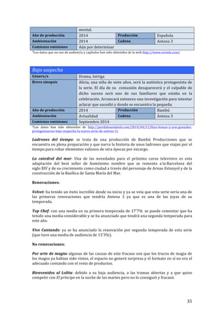 ! 35!
mental.!!
Año!de!producción! 2014! Producción! Española!
Ambientación! 2014! Cadena! Antena!3!
Comienzo!emisiones! Aún!por!determinar!
*Los!datos!que!no!son!de!audiencia!y!capítulos!han!sido!obtenidos!de!la!web!http://www.vertele.com/!
!
!
Bajo'sospecha!!
Género/s! Drama,!Intriga!
Breve!sinopsis! Alicia,!una!niña!de!siete!años,!será!la!auténtica!protagonista!de!
la!serie.!El!día!de!su!!comunión!desaparecerá!y!el!culpable!de!
dicho! suceso! será! uno! de! sus! familiares! que! estaba! en! la!
celebración.!Arrancará!entonces!una!investigación!para!intentar!
aclarar!que!sucedió!y!donde!se!encuentra!la!pequeña!
Año!de!producción! 2014! Producción! Bambú!
Ambientación! Actualidad! Cadena! Antena!3!
Comienzo!emisiones! Septiembre!2014!
*Los! datos! han! sido! obtenidos! de! http://perdidosenlatele.com/2014/04/11/lluisThomarTyTyonTgonzalezT
protagonizaranTbajoTsospechaTlaTnuevaTserieTdeTantenaT3/!
!
Ladrones! del! tiempo:! se! trata! de! una! producción! de! Bambú! Producciones! que! se!
encuentra!en!plena!preparación!y!que!narra!la!historia!de!unos!ladrones!que!viajan!por!el!
tiempo!para!robar!elementos!valiosos!de!otra!épocas!por!encargo.!!
La! catedral! del! mar:! Una! de! las! novedades! para! el! próximo! curso! televisivo! es! esta!
adaptación! del! best! seller! de! homónimo! nombre! que! se! remonta! a!la!Barcelona! del!
siglo!XIV!y!de!su!crecimiento!como!ciudad!a!través!del!personaje!de!Arnau!Estanyol!y!de!la!
construcción!de!la!Basílica!de!Santa!María!del!Mar.!
Renovaciones:!!
Velvet:!ha!tenido!un!éxito!increíble!desde!su!inicio!y!ya!se!veía!que!esta!serie!sería!una!de!
las! primeras! renovaciones! que! tendría! Antena! 3! ya! que! es! una! de! las! joyas! de! su!
temporada.!!
Top!Chef:!con!una!media!en!su!primera!temporada!de!17'7%!!se!puede!comentar!que!ha!
tenido!una!media!considerable!y!se!ha!anunciado!que!tendrá!una!segunda!temporada!para!
este!año.!
Vive!Cantando:!ya!se!ha!anunciado!la!renovación!por!segunda!temporada!de!esta!serie!
(que!tuvo!una!media!de!audiencia!de!15’3%).!!
No!renovaciones:!!
Por!arte!de!magia:!algunas!de!las!causas!de!este!fracaso!son!que!los!trucos!de!magia!de!
los!magos!ya!habian!sido!vistos,!el!espacio!no!generó!sorpresa!y!el!formato!en!sí!no!era!el!
adecuado!contando!con!el!resto!de!productos.!!
Bienvenidos! al! Lolita:! debido! a! su! baja! audiencia,! a! las! tramas! abiertas! y! a! que! quiso!
competir!con!El'príncipe!en!la!noche!de!los!martes!pero!no!lo!consiguió!y!fracasó.!!
 