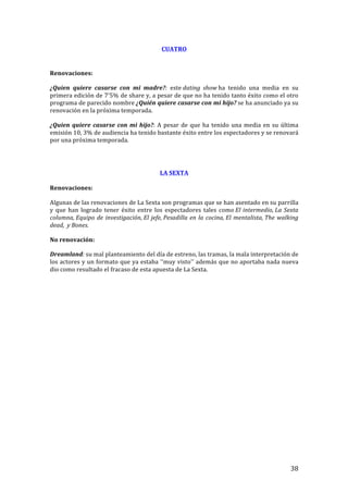 ! 38!
CUATRO!
!
!!
Renovaciones:!
¿Quien! quiere! casarse! con! mi! madre?:! este!dating' show!ha! tenido! una! media! en! su!
primera!edición!de!7'5%!de!share!y,!a!pesar!de!que!no!ha!tenido!tanto!éxito!como!el!otro!
programa!de!parecido!nombre!¿Quién!quiere!casarse!con!mi!hijo?!se!ha!anunciado!ya!su!
renovación!en!la!próxima!temporada.!!
¿Quien!quiere!casarse!con!mi!hijo?:!A!pesar!de!que!ha!tenido!una!media!en!su!última!
emisión!10,!3%!de!audiencia!ha!tenido!bastante!éxito!entre!los!espectadores!y!se!renovará!
por!una!próxima!temporada.!
!
!
LA!SEXTA!
!
Renovaciones:!!
Algunas!de!las!renovaciones!de!La!Sexta!son!programas!que!se!han!asentado!en!su!parrilla!
y! que! han! logrado! tener! éxito! entre! los! espectadores! tales! como!El'intermedio,'La'Sexta'
columna,'Equipo'de'investigación,'El'jefe,'Pesadilla'en'la'cocina,'El'mentalista,'The'walking'
dead,''y'Bones.!!
No!renovación:!
Dreamland:'su!mal!planteamiento!del!día!de!estreno,!las!tramas,!la!mala!interpretación!de!
los!actores!y!un!formato!que!ya!estaba!''muy!visto''!además!que!no!aportaba!nada!nueva!
dio!como!resultado!el!fracaso!de!esta!apuesta!de!La!Sexta.!!!
!
!
!
!
!
!
!
!
!
!
!
!
!
!
!
!
!
!
!
!
!
!
 