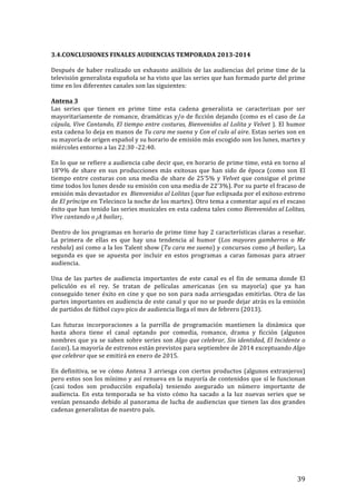 ! 39!
!
3.4.CONCLUSIONES!FINALES!AUDIENCIAS!TEMPORADA!2013c2014!
!
Después!de!haber!realizado!un!exhausto!análisis!de!las!audiencias!del!prime!time!de!la!
televisión!generalista!española!se!ha!visto!que!las!series!que!han!formado!parte!del!prime!
time!en!los!diferentes!canales!son!las!siguientes:!
!
Antena!3!
Las! series! que! tienen! en! prime! time! esta! cadena! generalista! se! caracterizan! por! ser!
mayoritariamente!de!romance,!dramáticas!y/o!de!ficción!dejando!(como!es!el!caso!de!La'
cúpula,'Vive'Cantando,'El'tiempo'entre'costuras,'Bienvenidos'al'Lolita'y'Velvet').!El!humor!
esta!cadena!lo!deja!en!manos!de!Tu'cara'me'suena!y!Con'el'culo'al'aire.!Estas!series!son!en!
su!mayoría!de!origen!español!y!su!horario!de!emisión!más!escogido!son!los!lunes,!martes!y!
miércoles!entorno!a!las!22:30!T22:40.!!
!
En!lo!que!se!refiere!a!audiencia!cabe!decir!que,!en!horario!de!prime!time,!está!en!torno!al!
18’9%!de!share!en!sus!producciones!más!exitosas!que!han!sido!de!época!(como!son!El!
tiempo!entre!costuras!con!una!media!de!share!de!25’5%!y!Velvet!que!consigue!el!prime!
time!todos!los!lunes!desde!su!emisión!con!una!media!de!22’3%).!Por!su!parte!el!fracaso!de!
emisión!más!devastador!es!!Bienvenidos'al'Lolitas!(que!fue!eclipsada!por!el!exitoso!estreno!
de!El'príncipe!en!Telecinco!la!noche!de!los!martes).!Otro!tema!a!comentar!aquí!es!el!escaso!
éxito!que!han!tenido!las!series!musicales!en!esta!cadena!tales!como!Bienvenidos'al'Lolitas,'
Vive'cantando'o'¡A'bailar¡.!!
!
Dentro!de!los!programas!en!horario!de!prime!time!hay!2!características!claras!a!reseñar.!
La! primera! de! ellas! es! que! hay! una! tendencia! al! humor! (Los' mayores' gamberros! o! Me'
resbala)!así!como!a!la!los!Talent!show!(Tu'cara'me'suena)!y!concursos!como!¡A'bailar¡.!La!
segunda! es! que! se! apuesta! por! incluir! en! estos! programas! a! caras! famosas! para! atraer!
audiencia.!!!
!
Una! de! las! partes! de! audiencia! importantes! de! este! canal! es! el! fin! de! semana! donde! El!
peliculón! es! el! rey.! Se! tratan! de! películas! americanas! (en! su! mayoría)! que! ya! han!
conseguido!tener!éxito!en!cine!y!que!no!son!para!nada!arriesgadas!emitirlas.!Otra!de!las!
partes!importantes!en!audiencia!de!este!canal!y!que!no!se!puede!dejar!atrás!es!la!emisión!
de!partidos!de!fútbol!cuyo!pico!de!audiencia!llega!el!mes!de!febrero!(2013).!
!
Las! futuras! incorporaciones! a! la! parrilla! de! programación! mantienen! la! dinámica! que!
hasta! ahora! tiene! el! canal! optando! por! comedia,! romance,! drama! y! ficción! (algunos!
nombres!que!ya!se!saben!sobre!series!son!Algo'que'celebrar,'Sin'identidad,'El'Incidente'o'
Lucas).!La!mayoría!de!estrenos!están!previstos!para!septiembre!de!2014!exceptuando!Algo'
que'celebrar!que!se!emitirá!en!enero!de!2015.!!
!
En!definitiva,!se!ve!cómo!Antena!3!arriesga!con!ciertos!productos!(algunos!extranjeros)!
pero!estos!son!los!mínimo!y!así!renueva!en!la!mayoría!de!contenidos!que!sí!le!funcionan!
(casi! todos! son! producción! española)! teniendo! asegurado! un! número! importante! de!
audiencia.!En!esta!temporada!se!ha!visto!cómo!ha!sacado!a!la!luz!nuevas!series!que!se!
venían!pensando!debido!al!panorama!de!lucha!de!audiencias!que!tienen!las!dos!grandes!
cadenas!generalistas!de!nuestro!país.!!
!
!
!
!
!
!
 