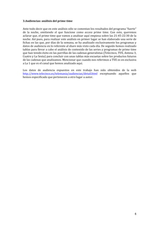 ! 4!
3.Audiencias:!análisis!del!prime!time!
!
Ante!todo!decir!que!en!este!análisis!sólo!se!comentan!los!resultados!del!programa!“fuerte”!
de! la! noche,! omitiendo! el! que! funcione! como! access' prime! time.! Con! esto,! queremos!
aclarar!que,!el!prime!time!que!vamos!a!analizar!aquí!empieza!sobre!las!21:45T22:30!de!la!
noche.!Así!pues,!para!realizar!este!análisis!en!primer!lugar!se!han!elaborado!una!serie!de!
fichas!en!las!que,!por!días!de!la!semana,!se!ha!analizado!exclusivamente!los!programas!y!
datos!de!audiencia!en!lo!referente!al!share!más!visto!cada!día.!De!seguido!hemos!realizado!
tablas!para!llevar!a!cabo!el!análisis!de!contenido!de!las!series!y!programas!de!prime!time!
que!han!tenido!éxito!en!las!parrillas!de!las!cadenas!generalistas!(Telecinco,!TVE,!Antena!3,!
Cuatro!y!La!Sexta)!para!concluir!con!unas!tablas!más!escuetas!sobre!los!productos!futuros!
de!las!cadenas!que!analizamos.!Mencionar!que!cuando!nos!referimos!a!TVE!es!en!exclusiva!
a!La!1!que!es!el!canal!que!hemos!analizado!aquí.!
!
Los! datos! de! audiencia! expuestos! en! este! trabajo! han! sido! obtenidos! de! la! web!
http://www.telecinco.es/telemania/audiencias/detail.html! exceptuando! aquellos! que!
hemos!especificado!que!pertenecen!a!otro!lugar!u!autor.!!
!
!
!
!
!
!
!
!
!
!
!
!
!
!
!
!
!
!
!
!
!
!
!
!
!
!
!
!
!
!
!
!
!
!
!
!
!
 