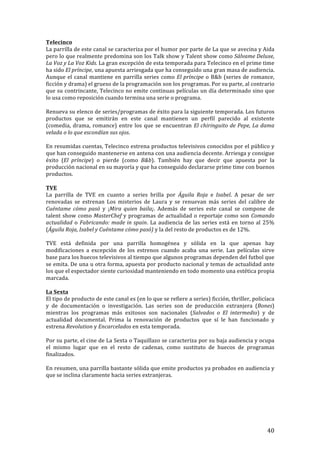 ! 40!
Telecinco!
La!parrilla!de!este!canal!se!caracteriza!por!el!humor!por!parte!de!La!que!se!avecina!y!Aida!
pero!lo!que!realmente!predomina!son!los!Talk!show!y!Talent!show!como!Sálvame'Deluxe,'
La'Voz'y'La'Voz'Kids.'La!gran!excepción!de!esta!temporada!para!Telecinco!en!el!prime!time!
ha!sido!El'príncipe,!una!apuesta!arriesgada!que!ha!conseguido!una!gran!masa!de!audiencia.!
Aunque!el!canal!mantiene!en!parrilla!series!como!El'príncipe!o!B&b!(series!de!romance,!
ficción!y!drama)!el!grueso!de!la!programación!son!los!programas.!Por!su!parte,!al!contrario!
que!su!contrincante,!Telecinco!no!emite!continuas!películas!un!día!determinado!sino!que!
lo!usa!como!reposición!cuando!termina!una!serie!o!programa.!!
!
Renueva!su!elenco!de!series/programas!de!éxito!para!la!siguiente!temporada.!Los!futuros!
productos! que! se! emitirán! en! este! canal! mantienen! un! perfil! parecido! al! existente!
(comedia,!drama,!romance)!entre!los!que!se!encuentran!El'chiringuito'de'Pepe,'La'dama'
velada'o'lo'que'escondían'sus'ojos.!!!
!
En!resumidas!cuentas,!Telecinco!estrena!productos!televisivos!conocidos!por!el!público!y!
que!han!conseguido!mantenerse!en!antena!con!una!audiencia!decente.!Arriesga!y!consigue!
éxito! (El' príncipe)! o! pierde! (como! B&b).! También! hay! que! decir! que! apuesta! por! la!
producción!nacional!en!su!mayoría!y!que!ha!conseguido!declararse!prime!time!con!buenos!
productos.!!
!
TVE!
La! parrilla! de! TVE! en! cuanto! a! series! brilla! por! Águila' Roja! e' Isabel.! A! pesar! de! ser!
renovadas! se! estrenan! Los! misterios! de! Laura! y! se! renuevan! más! series! del! calibre! de!
Cuéntame' cómo' pasó! y! ¡Mira' quien' baila¡.! Además! de! series! este! canal! se! compone! de!
talent!show!como!MasterChef'y!programas!de!actualidad!o!reportaje!como!son!Comando'
actualidad!o!Fabricando:'made'in'spain.!La!audiencia!de!las!series!está!en!torno!al!25%!
(Águila'Roja,'Isabel'y'Cuéntame'cómo'pasó)!y!la!del!resto!de!productos!es!de!12%.!!
!
TVE! está! definida! por! una! parrilla! homogénea! y! sólida! en! la! que! apenas! hay!
modificaciones! a! excepción! de! los! estrenos! cuando! acaba! una! serie.! Las! películas! sirve!!
base!para!los!huecos!televisivos!al!tiempo!que!algunos!programas!dependen!del!futbol!que!
se!emita.!De!una!u!otra!forma,!apuesta!por!producto!nacional!y!temas!de!actualidad!ante!
los!que!el!espectador!siente!curiosidad!manteniendo!en!todo!momento!una!estética!propia!
marcada.!!
!
La!Sexta!
El!tipo!de!producto!de!este!canal!es!(en!lo!que!se!refiere!a!series)!ficción,!thriller,!policíaca!
y! de! documentación! o! investigación.! Las! series! son! de! producción! extranjera! (Bones)!
mientras! los! programas! más! exitosos! son! nacionales! (Salvados' o' El' intermedio)! y! de!
actualidad! documental.! Prima! la! renovación! de! productos! que! sí! le! han! funcionado! y!
estrena!Revolution!y!Encarcelados'en!esta!temporada.!!
!
Por!su!parte,!el!cine!de!La!Sexta!o!Taquillazo!se!caracteriza!por!su!baja!audiencia!y!ocupa!
el! mismo! lugar! que! en! el! resto! de! cadenas,! como! sustituto! de! huecos! de! programas!
finalizados.!!
!
En!resumen,!una!parrilla!bastante!sólida!que!emite!productos!ya!probados!en!audiencia!y!
que!se!inclina!claramente!hacia!series!extranjeras.!!
!
!
!
!
!
 