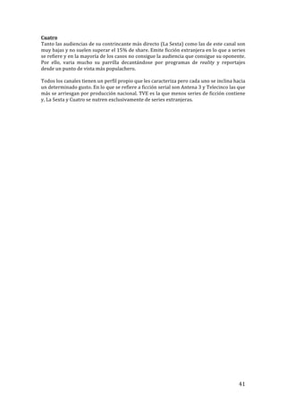 ! 41!
Cuatro!
Tanto!las!audiencias!de!su!contrincante!más!directo!(La!Sexta)!como!las!de!este!canal!son!
muy!bajas!y!no!suelen!superar!el!15%!de!share.!Emite!ficción!extranjera!en!lo!que!a!series!
se!refiere!y!en!la!mayoría!de!los!casos!no!consigue!la!audiencia!que!consigue!su!oponente.!
Por! ello,! varia! mucho! su! parrilla! decantándose! por! programas! de! reality! y! reportajes!
desde!un!punto!de!vista!más!populachero.!!
!
Todos!los!canales!tienen!un!perfil!propio!que!les!caracteriza!pero!cada!uno!se!inclina!hacia!
un!determinado!gusto.!En!lo!que!se!refiere!a!ficción!serial!son!Antena!3!y!Telecinco!las!que!
más!se!arriesgan!por!producción!nacional.!TVE!es!la!que!menos!series!de!ficción!contiene!
y,!La!Sexta!y!Cuatro!se!nutren!exclusivamente!de!series!extranjeras.!!
!
!
!
!
!
!
!
!
!
!
!
!
!
!
!
!
!
!
!
!
!
!
!
!
!
!
!
!
!
!
!
!
!
!
!
!
!
!
!
!
!
!
!
 