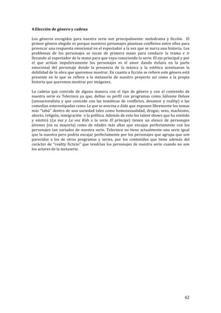 ! 42!
4.Elección!de!género!y!cadena!
!
Los! géneros! escogidos! para! nuestra! serie! son! principalmente:! melodrama! y! ficción.! ! El!
primer!género!elegido!es!porque!nuestros!personajes!plantean!conflictos!entre!ellos!para!
provocar!una!respuesta!emocional!en!el!espectador!a!la!vez!que!se!narra!una!historia.!Los!
problemas! de! los! personajes! se! tocan! de! primera! mano! para! conducir! la! trama! e! ir!
llevando!al!espectador!de!la!mano!para!que!vaya!conociendo!la!serie.!El!eje!principal!y!por!
el! que! actúan! impulsivamente! los! personajes! es! el! amor! dando! énfasis! en! la! parte!
emocional! del! personaje! donde! la! presencia! de! la! música! y! la! estética! acentuaran! la!
debilidad!de!la!obra!que!queremos!mostrar.!En!cuanto!a!ficción!se!refiere!este!género!está!
presente! en! lo! que! se! refiere! a! la! metaserie! de! nuestro! proyecto! así! como! a! la! propia!
historia!que!queremos!mostrar!por!imágenes.!!
!
La! cadena! que! coincide! de! alguna! manera! con! el! tipo! de! género! y! con! el! contenido! de!
nuestra!serie!es!Telecinco!ya!que,!define!su!perfil!con!programas!como!Sálvame'Deluxe!
(sensacionalista! y! que! coincide! con! las! temáticas! de! conflictos,! desamor! y! reality)! o! las!
comedias!estereotipadas!como!La'que'se'avecina'o'Aida!que!exponen!libremente!los!temas!
más!‘’tabú’’!dentro!de!una!sociedad!tales!como!homosexualidad,!drogas,!sexo,!machismo,!
aborto,!religión,!inmigración!!o!la!política.!Además!de!esto!los!talent!shows!que!ha!emitido!
y! emitirá! (La' voz' y' La' voz' Kids' o' la! serie' El' príncipe)! tienen! un! elenco! de! personajes!
jóvenes! (en! su! mayoría)! como! de! edades! más! altas! que! encajan! perfectamente! con! los!
personajes!tan!variados!de!nuestra!serie.!Telecinco!no!tiene!actualmente!una!serie!igual!
que!la!nuestra!pero!podría!encajar!perfectamente!por!los!personajes!que!agrupa!que!son!
parecidos! a! los! de! otros! programas! y! series,! por! los! contenidos! que! tiene! además! del!
carácter!de!‘’reality!ficticio’’!que!tendrían!los!personajes!de!nuestra!serie!cuando!no!son!
los!actores!de!la!metaserie.!!
!
!
!
!
!
!
!
!
!
!
!
!
!
!
!
!
!
!
!
!
!
!
!
!
!
!
!
!
 
