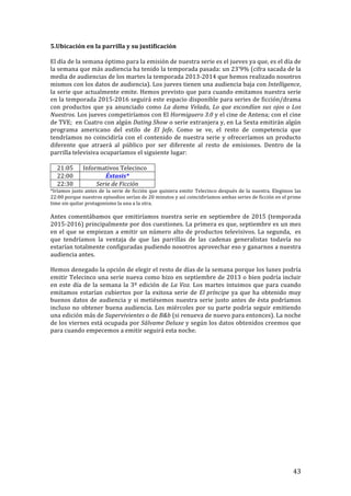 ! 43!
5.Ubicación!en!la!parrilla!y!su!justificación!
!
El!día!de!la!semana!óptimo!para!la!emisión!de!nuestra!serie!es!el!jueves!ya!que,!es!el!día!de!!
la!semana!que!más!audiencia!ha!tenido!la!temporada!pasada:!un!23’9%!(cifra!sacada!de!la!
media!de!audiencias!de!los!martes!la!temporada!2013T2014!que!hemos!realizado!nosotros!
mismos!con!los!datos!de!audiencia).!Los!jueves!tienen!una!audiencia!baja!con!Intelligence,!
la!serie!que!actualmente!emite.!Hemos!previsto!que!para!cuando!emitamos!nuestra!serie!
en!la!temporada!2015T2016!seguirá!este!espacio!disponible!para!series!de!ficción/drama!
con! productos! que! ya! anunciado! como! La'dama'Velada,'Lo'que'escondían'sus'ojos'o'Los'
Nuestros.!Los!jueves!competiríamos!con!El!Hormiguero'3.0!y!el!cine!de!Antena;!con!el!cine!
de!TVE;!!en!Cuatro!con!algún!Dating'Show!o!serie!extranjera!y,!en!La!Sexta!emitirán!algún!
programa! americano! del! estilo! de! El' Jefe.! Como! se! ve,! el! resto! de! competencia! que!
tendríamos!no!coincidiría!con!el!contenido!de!nuestra!serie!y!ofreceríamos!un!producto!
diferente! que! atraerá! al! público! por! ser! diferente! al! resto! de! emisiones.! Dentro! de! la!
parrilla!televisiva!ocuparíamos!el!siguiente!lugar:!!
!
21:05! Informativos!Telecinco!
22:00! Éxtasis*!
22:30! Serie'de'Ficción'
*Iríamos!justo!antes!de!la!serie!de!ficción!que!quisiera!emitir!Telecinco!después!de!la!nuestra.!Elegimos!las!
22:00!porque!nuestros!episodios!serían!de!20!minutos!y!así!coincidiríamos!ambas!series!de!ficción!en!el!prime!
time!sin!quitar!protagonismo!la!una!a!la!otra.!!
!
Antes!comentábamos!que!emitiríamos!nuestra!serie!en!septiembre!de!2015!(temporada!
2015T2016)!principalmente!por!dos!cuestiones.!La!primera!es!que,!septiembre!es!un!mes!
en!el!que!se!empiezan!a!emitir!un!número!alto!de!productos!televisivos.!La!segunda,!!es!
que! tendríamos! la! ventaja! de! que! las! parrillas! de! las! cadenas! generalistas! todavía! no!
estarían!totalmente!configuradas!pudiendo!nosotros!aprovechar!eso!y!ganarnos!a!nuestra!
audiencia!antes.!!
!
Hemos!denegado!la!opción!de!elegir!el!resto!de!días!de!la!semana!porque!los!lunes!podría!
emitir!Telecinco!una!serie!nueva!como!hizo!en!septiembre!de!2013!o!bien!podría!incluir!
en!este!día!de!la!semana!la!3º!edición!de!La'Voz.!Los!martes!intuimos!que!para!cuando!
emitamos!estarían!cubiertos!por!la!exitosa!serie!de!El'príncipe!ya!que!ha!obtenido!muy!
buenos!datos!de!audiencia!y!si!metiésemos!nuestra!serie!justo!antes!de!ésta!podríamos!
incluso!no!obtener!buena!audiencia.!Los!miércoles!por!su!parte!podría!seguir!emitiendo!
una!edición!más!de!Supervivientes!o!de!B&b!(si!renueva!de!nuevo!para!entonces).!La!noche!
de!los!viernes!está!ocupada!por!Sálvame'Deluxe!y!según!los!datos!obtenidos!creemos!que!
para!cuando!empecemos!a!emitir!seguirá!esta!noche.!!!
!
!
!
!
!
!
!
!
!
!
!
!
!
!
!
 
