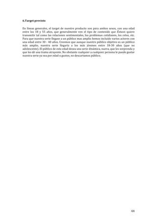 ! 44!
6.Target!previsto!
!
En!líneas!generales,!el!target!de!nuestro!producto!son!para!ambos!sexos,!con!una!edad!
entre! los! 18! y! 55! años,! que! generalmente! ven! el! tipo! de! contenido! que! Éxtasis! quiere!
transmitir!tal!como!las!relaciones!sentimentales,!los!problemas!cotidianos,!los!celos,!etc.!
Para!que!nuestra!serie!llegase!a!un!público!mas!amplio!hemos!incluido!varios!actores!con!
una!edad!entre!30!T!40!años.!Creemos!que!aunque!nuestro!público!objetivo!es!un!público!
más! amplio,! nuestra! serie! llegaría! a! los! más! jóvenes! entre! 18T30! años! (que! no!
adolescente).!El!público!de!esta!edad!desea!una!serie!dinámica,!nueva,!que!les!sorprenda!y!
que!les!dé!una!trama!atrayente.!No!obstante!cualquier!a!cualquier!persona!le!puede!gustar!
nuestra!serie!ya!sea!por!edad!o!gustos,!no!descartamos!público.!!
!
!
!
!
!
!
!
!
!
!
!
!
!
!
!
!
!
!
!
!
!
!
 