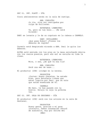 1
SEC 01. INT. PLATÓ - DÍA
Cinco adolescentes están en la sala de castigo.
ANA (CARLOTA)
Jo tia, otra vez castigados por
culpa de Guillermo.
ESTEFANIA (JENNIFER)
Ya, pero es tan mono... ¡Me está
mirando!
DANI se levanta y le da un cogotazo en la cabeza a CARMELO.
DANI (GUILLERMO)
¿Que pasa Rober? ¿Tienes los
deberes de inglés?
Carmelo está despistado mirando a ANA. Dani le quita los
deberes.
ALTEA está sentada con los pies en la mesa escuchando música
con los cascos puestos, pero aún así se escucha en toda la
clase.
ESTEFANIA (JENNIFER)
Mira, o sea, ¿de qué va esa tia?
ANA (CARLOTA)
Será una emo de esas...
El productor (JOE) irrumpe en la escena.
PRODUCTOR
¡Corten! Bueno chavales, ha estado
bien, pero Estefanía tienes que
estar loquita por Dani, que se note
que estás enamorada de él.
CARMELO
Eh Dani, te has pasado con la
hostia. Relaja la raja la próxima
vez.
SEC 02. INT. SALA DE DESCANSO - DÍA
El productor (JOE) está con los actores en la sala de
descanso.
PRODUCTOR
Bueno gente, gracias a mi gran
intelecto, hemos conseguido récord
de audiencia, muy por encima del
(MÁS)
 